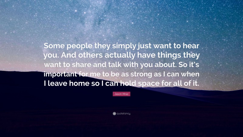 Jason Mraz Quote: “Some people they simply just want to hear you. And others actually have things they want to share and talk with you about. So it’s important for me to be as strong as I can when I leave home so I can hold space for all of it.”