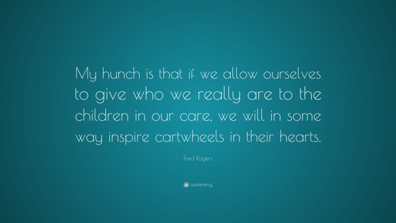 Fred Rogers Quote: “My hunch is that if we allow ourselves to give who we really are to the children in our care, we will in some way inspire cartwheels in their hearts.”
