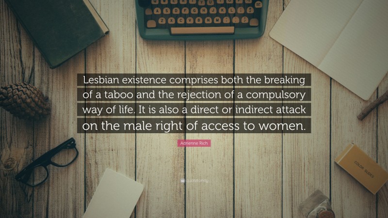 Adrienne Rich Quote: “Lesbian existence comprises both the breaking of a taboo and the rejection of a compulsory way of life. It is also a direct or indirect attack on the male right of access to women.”