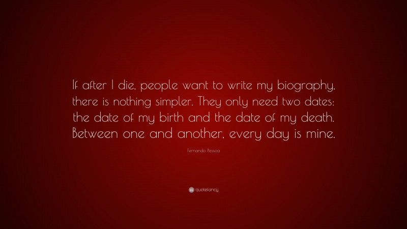Fernando Pessoa Quote: “If after I die, people want to write my biography, there is nothing simpler. They only need two dates: the date of my birth and the date of my death. Between one and another, every day is mine.”