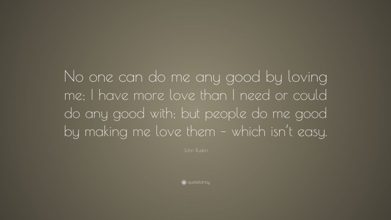 John Ruskin Quote: “No one can do me any good by loving me; I have more love than I need or could do any good with; but people do me good by making me love them – which isn’t easy.”