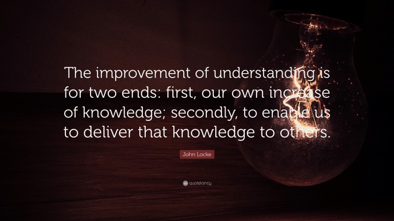 John Locke Quote: “The improvement of understanding is for two ends: first, our own increase of knowledge; secondly, to enable us to deliver that knowledge to others.”