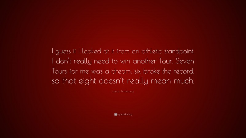 Lance Armstrong Quote: “I guess if I looked at it from an athletic standpoint, I don’t really need to win another Tour. Seven Tours for me was a dream, six broke the record, so that eight doesn’t really mean much.”