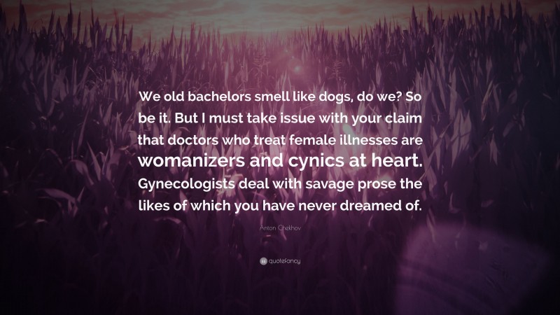 Anton Chekhov Quote: “We old bachelors smell like dogs, do we? So be it. But I must take issue with your claim that doctors who treat female illnesses are womanizers and cynics at heart. Gynecologists deal with savage prose the likes of which you have never dreamed of.”