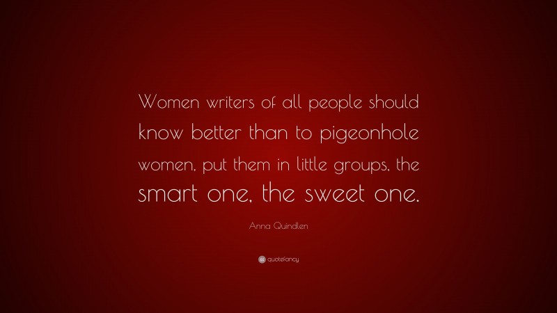 Anna Quindlen Quote: “Women writers of all people should know better than to pigeonhole women, put them in little groups, the smart one, the sweet one.”