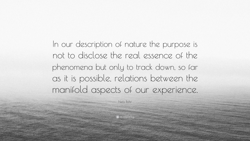 Niels Bohr Quote: “In our description of nature the purpose is not to disclose the real essence of the phenomena but only to track down, so far as it is possible, relations between the manifold aspects of our experience.”