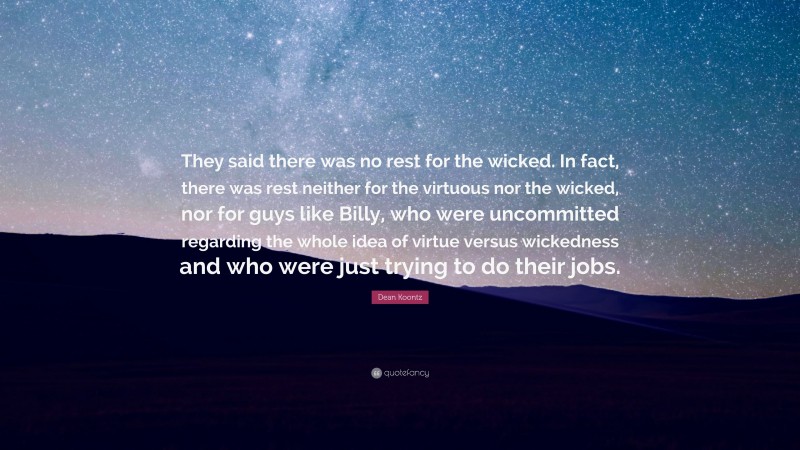 Dean Koontz Quote: “They said there was no rest for the wicked. In fact, there was rest neither for the virtuous nor the wicked, nor for guys like Billy, who were uncommitted regarding the whole idea of virtue versus wickedness and who were just trying to do their jobs.”