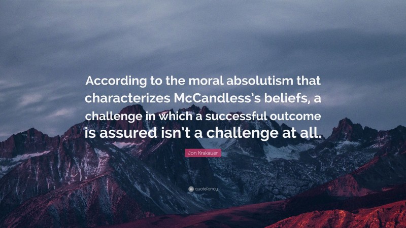 Jon Krakauer Quote: “According to the moral absolutism that characterizes McCandless’s beliefs, a challenge in which a successful outcome is assured isn’t a challenge at all.”