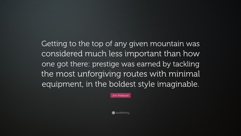 Jon Krakauer Quote: “Getting to the top of any given mountain was considered much less important than how one got there: prestige was earned by tackling the most unforgiving routes with minimal equipment, in the boldest style imaginable.”
