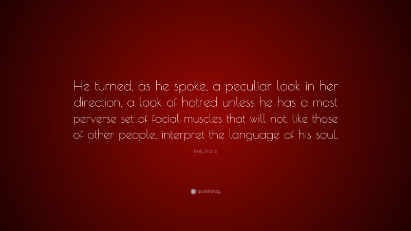 Emily Brontë Quote: “He turned, as he spoke, a peculiar look in her direction, a look of hatred unless he has a most perverse set of facial muscles that will not, like those of other people, interpret the language of his soul.”