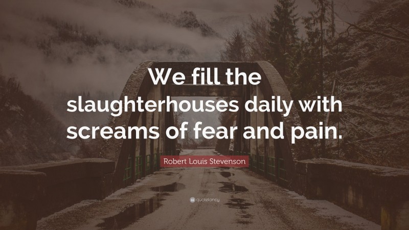 Robert Louis Stevenson Quote: “We fill the slaughterhouses daily with screams of fear and pain.”