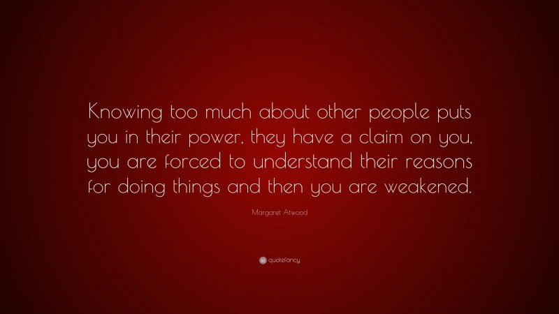 Margaret Atwood Quote: “Knowing too much about other people puts you in their power, they have a claim on you, you are forced to understand their reasons for doing things and then you are weakened.”