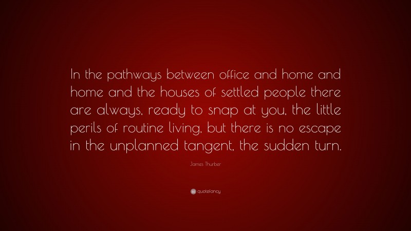 James Thurber Quote: “In the pathways between office and home and home and the houses of settled people there are always, ready to snap at you, the little perils of routine living, but there is no escape in the unplanned tangent, the sudden turn.”