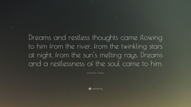 Hermann Hesse Quote: “Dreams and restless thoughts came flowing to him from the river, from the twinkling stars at night, from the sun’s melting rays. Dreams and a restlessness of the soul came to him.”