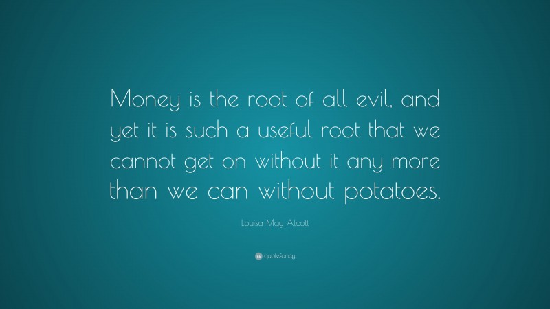 Louisa May Alcott Quote: “Money is the root of all evil, and yet it is such a useful root that we cannot get on without it any more than we can without potatoes.”