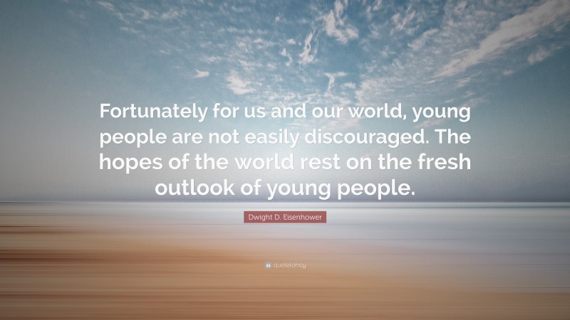 Dwight D. Eisenhower Quote: “Fortunately for us and our world, young people are not easily discouraged. The hopes of the world rest on the fresh outlook of young people.”