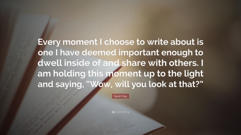 Sarah Kay Quote: “Every moment I choose to write about is one I have deemed important enough to dwell inside of and share with others. I am holding this moment up to the light and saying, “Wow, will you look at that?””