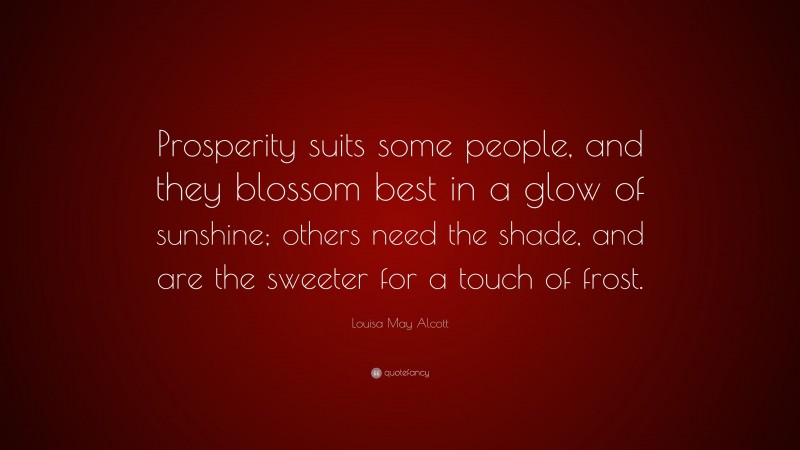 Louisa May Alcott Quote: “Prosperity suits some people, and they blossom best in a glow of sunshine; others need the shade, and are the sweeter for a touch of frost.”