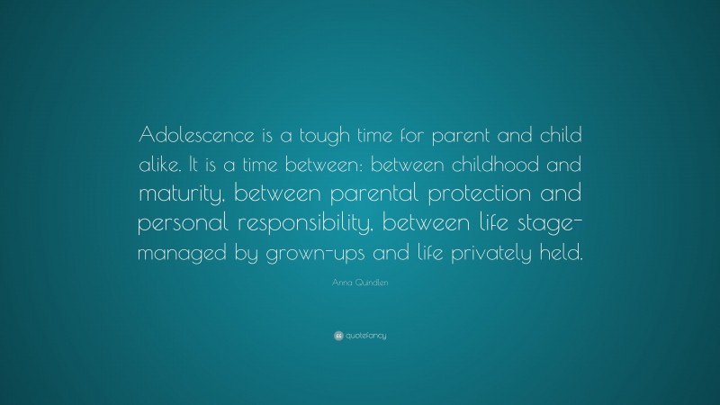 Anna Quindlen Quote: “Adolescence is a tough time for parent and child alike. It is a time between: between childhood and maturity, between parental protection and personal responsibility, between life stage- managed by grown-ups and life privately held.”