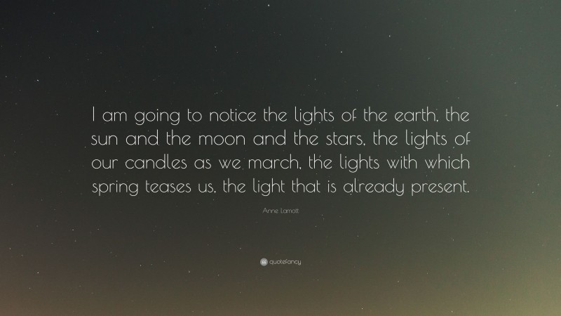 Anne Lamott Quote: “I am going to notice the lights of the earth, the sun and the moon and the stars, the lights of our candles as we march, the lights with which spring teases us, the light that is already present.”