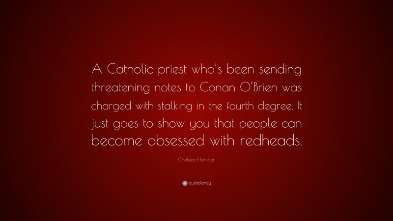 Chelsea Handler Quote: “A Catholic priest who’s been sending threatening notes to Conan O’Brien was charged with stalking in the fourth degree. It just goes to show you that people can become obsessed with redheads.”