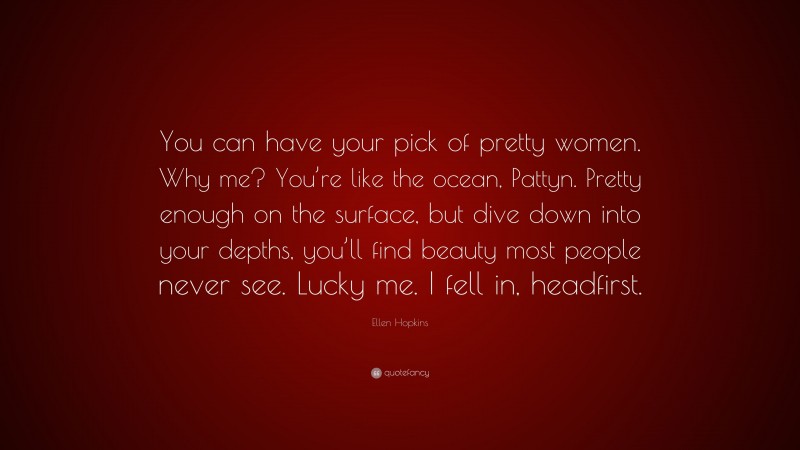 Ellen Hopkins Quote: “You can have your pick of pretty women. Why me? You’re like the ocean, Pattyn. Pretty enough on the surface, but dive down into your depths, you’ll find beauty most people never see. Lucky me. I fell in, headfirst.”