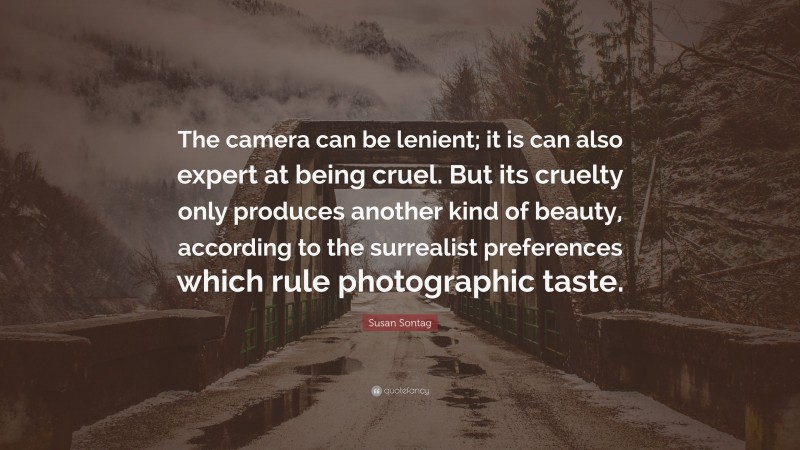 Susan Sontag Quote: “The camera can be lenient; it is can also expert at being cruel. But its cruelty only produces another kind of beauty, according to the surrealist preferences which rule photographic taste.”
