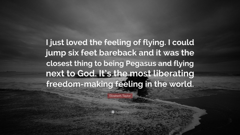 Elizabeth Taylor Quote: “I just loved the feeling of flying. I could jump six feet bareback and it was the closest thing to being Pegasus and flying next to God. It’s the most liberating freedom-making feeling in the world.”