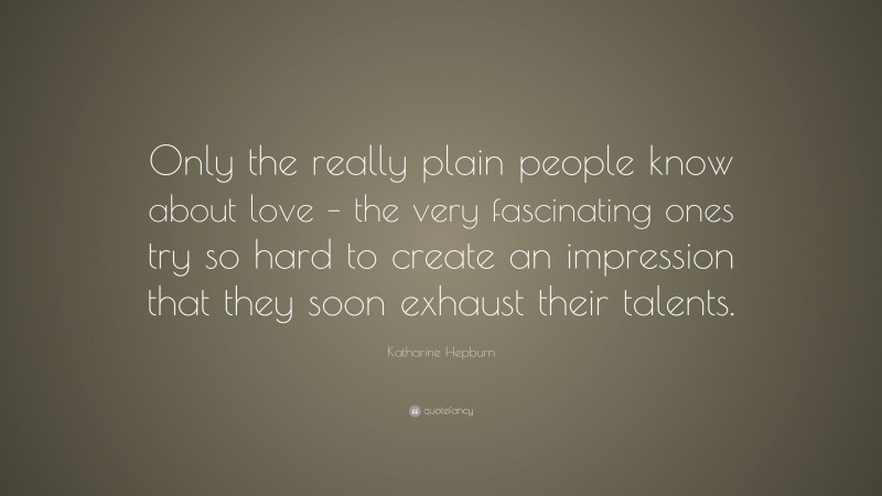 Katharine Hepburn Quote: “Only the really plain people know about love – the very fascinating ones try so hard to create an impression that they soon exhaust their talents.”