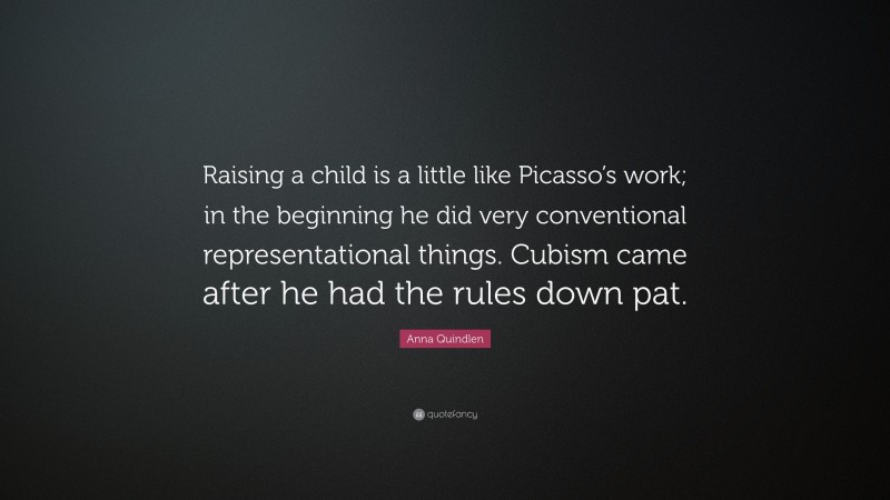 Anna Quindlen Quote: “Raising a child is a little like Picasso’s work; in the beginning he did very conventional representational things. Cubism came after he had the rules down pat.”