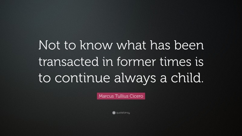 Marcus Tullius Cicero Quote: “Not to know what has been transacted in former times is to continue always a child.”