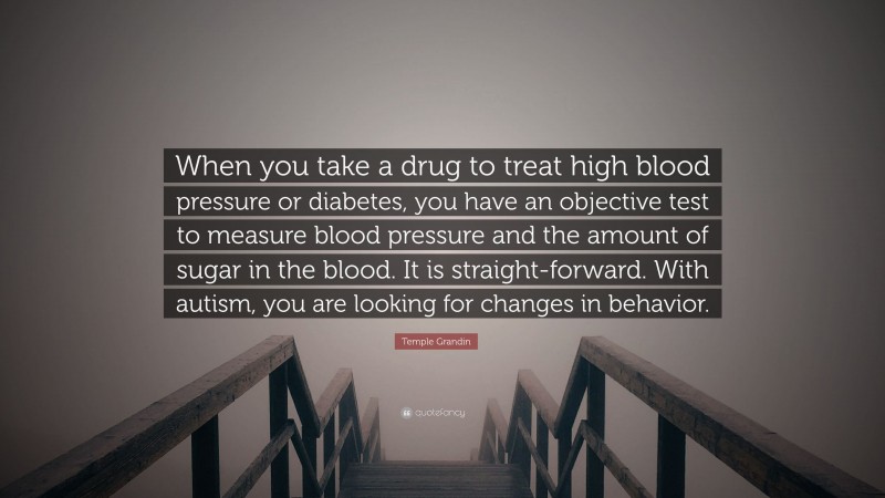 Temple Grandin Quote: “When you take a drug to treat high blood pressure or diabetes, you have an objective test to measure blood pressure and the amount of sugar in the blood. It is straight-forward. With autism, you are looking for changes in behavior.”