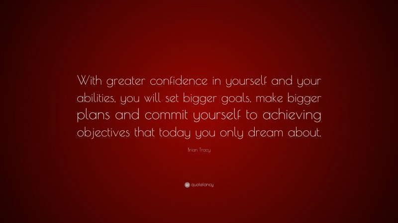 Brian Tracy Quote: “With greater confidence in yourself and your abilities, you will set bigger goals, make bigger plans and commit yourself to achieving objectives that today you only dream about.”