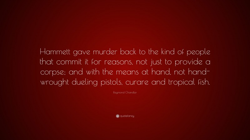 Raymond Chandler Quote: “Hammett gave murder back to the kind of people that commit it for reasons, not just to provide a corpse; and with the means at hand, not hand-wrought dueling pistols, curare and tropical fish.”