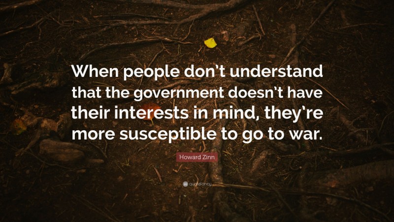 Howard Zinn Quote: “When people don’t understand that the government doesn’t have their interests in mind, they’re more susceptible to go to war.”