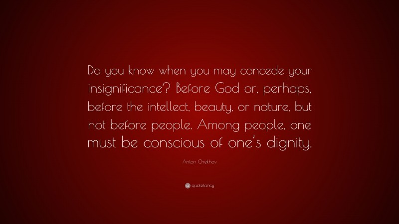 Anton Chekhov Quote: “Do you know when you may concede your insignificance? Before God or, perhaps, before the intellect, beauty, or nature, but not before people. Among people, one must be conscious of one’s dignity.”