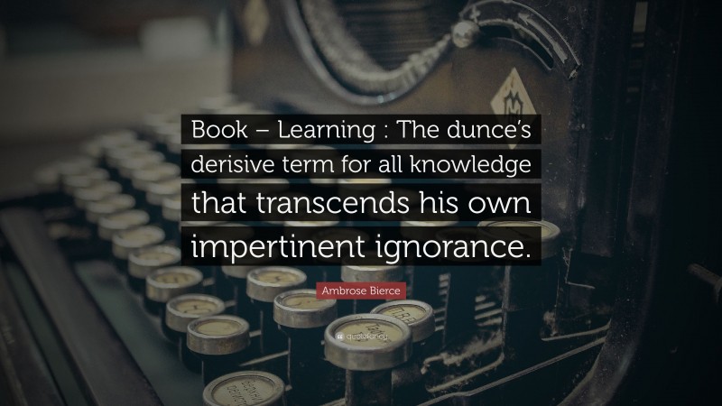 Ambrose Bierce Quote: “Book – Learning : The dunce’s derisive term for all knowledge that transcends his own impertinent ignorance.”