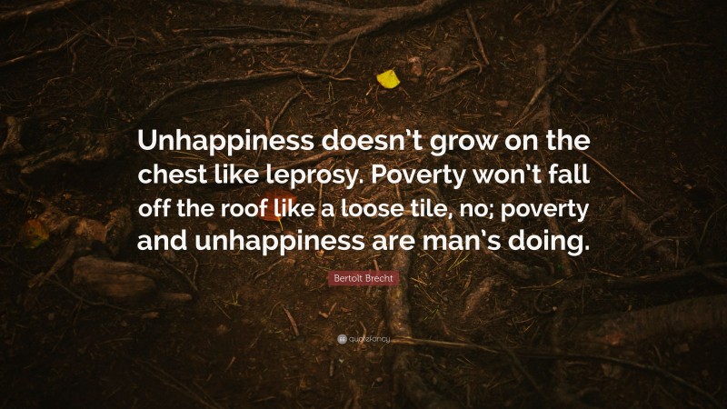 Bertolt Brecht Quote: “Unhappiness doesn’t grow on the chest like leprosy. Poverty won’t fall off the roof like a loose tile, no; poverty and unhappiness are man’s doing.”