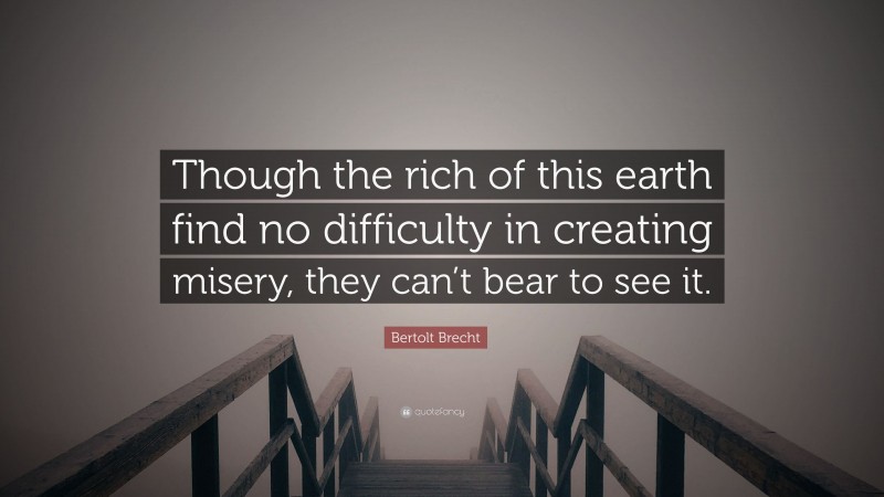 Bertolt Brecht Quote: “Though the rich of this earth find no difficulty in creating misery, they can’t bear to see it.”