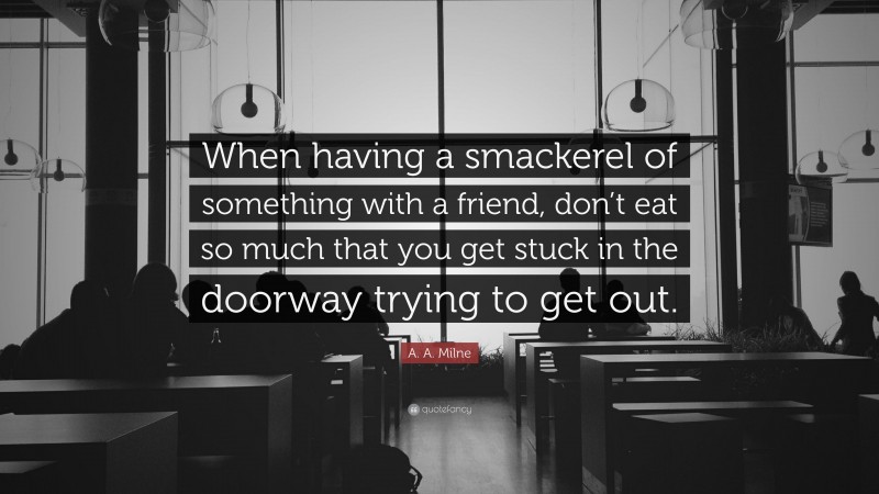 A. A. Milne Quote: “When having a smackerel of something with a friend, don’t eat so much that you get stuck in the doorway trying to get out.”