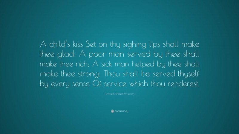Elizabeth Barrett Browning Quote: “A child’s kiss Set on thy sighing lips shall make thee glad; A poor man served by thee shall make thee rich; A sick man helped by thee shall make thee strong; Thou shalt be served thyself by every sense Of service which thou renderest.”