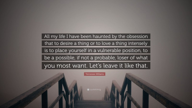 Tennessee Williams Quote: “All my life I have been haunted by the obsession that to desire a thing or to love a thing intensely is to place yourself in a vulnerable position, to be a possible, if not a probable, loser of what you most want. Let’s leave it like that.”