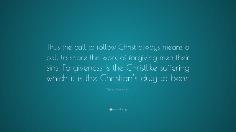 Dietrich Bonhoeffer Quote: “Thus the call to follow Christ always means a call to share the work of forgiving men their sins. Forgiveness is the Christlike suffering which it is the Christian’s duty to bear.”