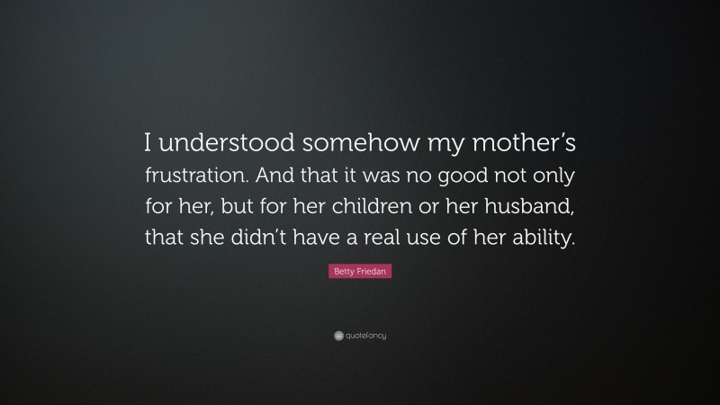 Betty Friedan Quote: “I understood somehow my mother’s frustration. And that it was no good not only for her, but for her children or her husband, that she didn’t have a real use of her ability.”