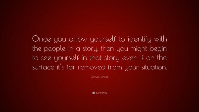 Chinua Achebe Quote: “Once you allow yourself to identify with the people in a story, then you might begin to see yourself in that story even if on the surface it’s far removed from your situation.”