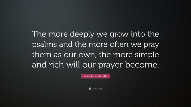 Dietrich Bonhoeffer Quote: “The more deeply we grow into the psalms and the more often we pray them as our own, the more simple and rich will our prayer become.”