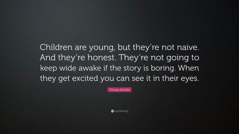 Chinua Achebe Quote: “Children are young, but they’re not naive. And they’re honest. They’re not going to keep wide awake if the story is boring. When they get excited you can see it in their eyes.”