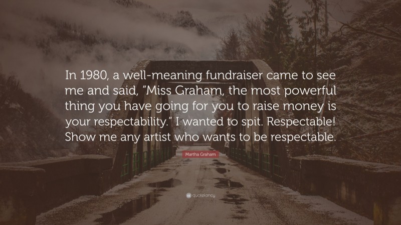 Martha Graham Quote: “In 1980, a well-meaning fundraiser came to see me and said, “Miss Graham, the most powerful thing you have going for you to raise money is your respectability.” I wanted to spit. Respectable! Show me any artist who wants to be respectable.”