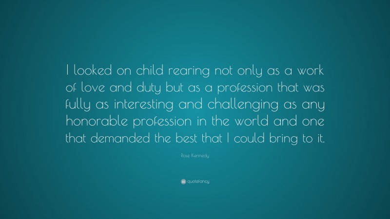 Rose Kennedy Quote: “I looked on child rearing not only as a work of love and duty but as a profession that was fully as interesting and challenging as any honorable profession in the world and one that demanded the best that I could bring to it.”