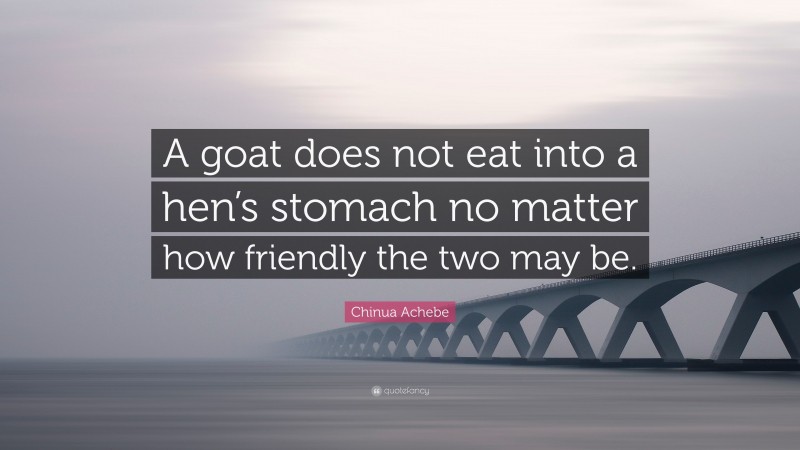Chinua Achebe Quote: “A goat does not eat into a hen’s stomach no matter how friendly the two may be.”
